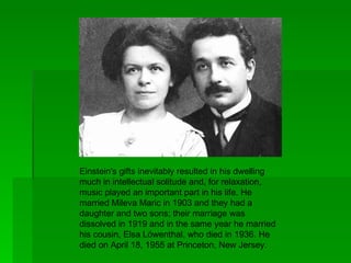Einstein's gifts inevitably resulted in his dwelling
much in intellectual solitude and, for relaxation,
music played an important part in his life. He
married Mileva Maric in 1903 and they had a
daughter and two sons; their marriage was
dissolved in 1919 and in the same year he married
his cousin, Elsa Löwenthal, who died in 1936. He
died on April 18, 1955 at Princeton, New Jersey.
 