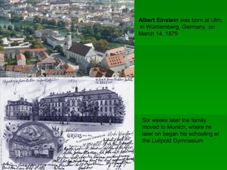 Albert Einstein was born at Ulm,
in Württemberg, Germany, on
March 14, 1879




 Six weeks later the family
 moved to Munich, where he
 later on began his schooling at
 the Luitpold Gymnasium
 