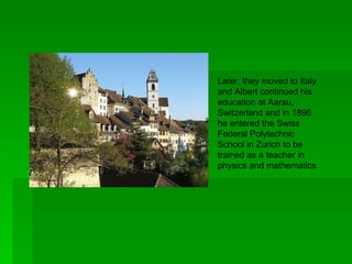Later, they moved to Italy
and Albert continued his
education at Aarau,
Switzerland and in 1896
he entered the Swiss
Federal Polytechnic
School in Zurich to be
trained as a teacher in
physics and mathematics
 
