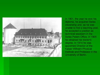 In 1901, the year he won his
diploma, he acquired Swiss
citizenship and, as he was
unable to find a teaching post,
he accepted a position as
technical assistant in the
Swiss Patent Office. In 1905
he obtained his doctor's
degree. In 1914 he was
appointed Director of the
Kaiser Wilhelm Physical
Institute and Professor in the
University of Berlin.
 
