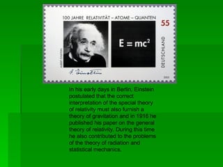 In his early days in Berlin, Einstein
postulated that the correct
interpretation of the special theory
of relativity must also furnish a
theory of gravitation and in 1916 he
published his paper on the general
theory of relativity. During this time
he also contributed to the problems
of the theory of radiation and
statistical mechanics.
 