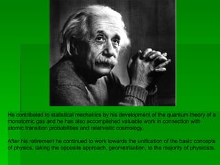 He contributed to statistical mechanics by his development of the quantum theory of a
monatomic gas and he has also accomplished valuable work in connection with
atomic transition probabilities and relativistic cosmology.

After his retirement he continued to work towards the unification of the basic concepts
of physics, taking the opposite approach, geometrisation, to the majority of physicists.
 