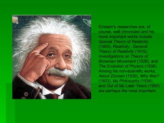 Einstein's researches are, of
course, well chronicled and his
more important works include
Special Theory of Relativity
(1905), Relativity , General
Theory of Relativity (1916),
Investigations on Theory of
Brownian Movement (1926), and
The Evolution of Physics (1938).
Among his non-scientific works,
About Zionism (1930), Why War?
(1933), My Philosophy (1934),
and Out of My Later Years (1950)
are perhaps the most important.
 