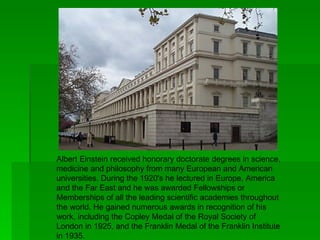 Albert Einstein received honorary doctorate degrees in science,
medicine and philosophy from many European and American
universities. During the 1920's he lectured in Europe, America
and the Far East and he was awarded Fellowships or
Memberships of all the leading scientific academies throughout
the world. He gained numerous awards in recognition of his
work, including the Copley Medal of the Royal Society of
London in 1925, and the Franklin Medal of the Franklin Institute
in 1935.
 