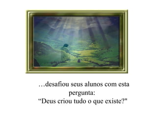 … desafiou seus alunos com esta pergunta:  “ Deus criou tudo o que existe?" 