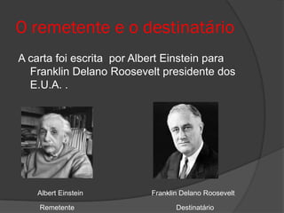 O remetente e o destinatário
A carta foi escrita por Albert Einstein para
  Franklin Delano Roosevelt presidente dos
  E.U.A. .




   Albert Einstein         Franklin Delano Roosevelt

    Remetente                     Destinatário
 