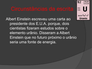 Circunstâncias da escrita
Albert Einstein escreveu uma carta ao
  presidente dos E.U.A. porque, dois
  cientistas fizeram estudos sobre o
  elemento urânio. Disseram a Albert
  Einstein que no futuro próximo o urânio
  seria uma fonte de energia.
 