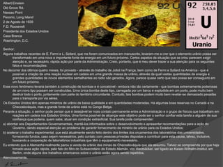 Albert Einstein
Old Grove Rd.
Nassau Point
Peconic, Long Island
2 de Agosto de 1939
F.D. Roosevelt
Presidente dos Estados Unidos
Casa Branca
Washington, D.C.

Senhor:
Alguns trabalhos recentes de E. Fermi e L. Szilard, que me foram comunicados em manuscrito, levaram-me a crer que o elemento urânio possa ser
      transformado em uma nova e importante fonte de energia em um futuro próximo. Certos aspetos da situação que se criou parecem exigir
      atenção e, se necessário, rápida ação por parte da Administração. Creio, portanto, que é meu dever trazer a sua atenção para os seguintes
      fatos e recomendações:
No decorrer dos últimos quatro meses, foi provado - através do trabalho de Joliot na França, bem como de Fermi e Szilard na América - que é
      possível a criação de uma reação nuclear em cadeia em uma grande massa de urânio, através da qual vastas quantidades de energia e
      grandes quantidades de novos elementos semelhantes ao rádio são gerados. Agora, parece quase certo que isso possa ser conseguido em
      um futuro próximo.
Esse novo fenômeno levaria também à construção de bombas e é concebível - embora não tão certamente - que bombas extremamente poderosas
      de um novo tipo possam ser construídas. Uma única bomba deste tipo, carregada por um barco e explodida em um porto, pode muito bem
      destruir todo o porto, juntamente com parte do território circundante. Contudo, tais bombas podem muito bem revelar-se demasiado pesadas
      para o transporte por via aérea.
Os Estados Unidos têm apenas minérios de urânio de baixa qualidade e em quantidades moderadas. Há algumas boas reservas no Canadá e na
      Checoslováquia, mas a grande fonte de urânio está no Congo Belga.
Perante a situação, o senhor pode pensar que é desejável ter mais contato permanente entre a Administração e o grupo de físicos que trabalham em
      reações em cadeia nos Estados Unidos. Uma forma possível de alcançar este objetivo pode ser o senhor confiar esta tarefa a alguém de sua
      confiança que poderia, quem sabe, atuar em condição extraoficial. Sua tarefa pode compreender:
a) abordar aos Departamentos Governamentais, mantê-los informados sobre o desenvolvimento e apresentar recomendações para a ação do
      Governo, dando especial atenção ao problema de garantir fornecimento de minério de urânio para os Estados Unidos;
b) acelerar o trabalho experimental, que está atualmente sendo feito dentro dos limites dos orçamentos dos laboratórios das universidades,
      fornecendo fundos, caso sejam necessários, pelo contato com pessoas privadas dispostas a contribuir para esta causa, talvez, inclusive,
      buscando a cooperação de laboratórios industriais que têm o equipamento necessário.
Eu entendo que a Alemanha realmente parou a venda de urânio das minas da Checoslováquia que ela assumiu. Talvez se compreenda por que haja
      tomado essa ação rápida, pelo fato do filho do Subsecretário de Estado Alemão, von Weizsäcker, ser ligado ao Kaiser-Wilhelm-Institut, em
      Berlim, onde alguns dos trabalhos americanos sobre o urânio estão agora sendo repetidos.
Atenciosamente,
 