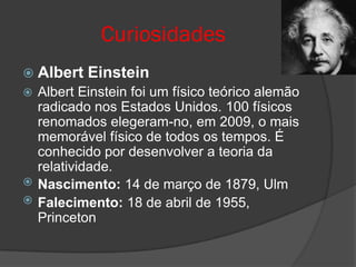 Curiosidades
 Albert   Einstein
 Albert Einstein foi um físico teórico alemão
  radicado nos Estados Unidos. 100 físicos
  renomados elegeram-no, em 2009, o mais
  memorável físico de todos os tempos. É
  conhecido por desenvolver a teoria da
  relatividade.
 Nascimento: 14 de março de 1879, Ulm
 Falecimento: 18 de abril de 1955,
  Princeton
 
