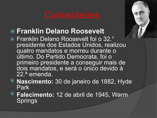 Curiosidades
 Franklin   Delano Roosevelt
 Franklin Delano Roosevelt foi o 32.°
  presidente dos Estados Unidos, realizou
  quatro mandatos e morreu durante o
  último. Do Partido Democrata, foi o
  primeiro presidente a conseguir mais de
  dois mandatos, e será o único devido à
  22.ª emenda.
 Nascimento: 30 de janeiro de 1882, Hyde
  Park
 Falecimento: 12 de abril de 1945, Warm
  Springs
 
