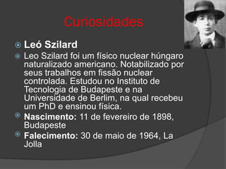 Curiosidades
 Leó   Szilard
 Leo Szilard foi um físico nuclear húngaro
  naturalizado americano. Notabilizado por
  seus trabalhos em fissão nuclear
  controlada. Estudou no Instituto de
  Tecnologia de Budapeste e na
  Universidade de Berlim, na qual recebeu
  um PhD e ensinou física.
 Nascimento: 11 de fevereiro de 1898,
  Budapeste
 Falecimento: 30 de maio de 1964, La
  Jolla
 