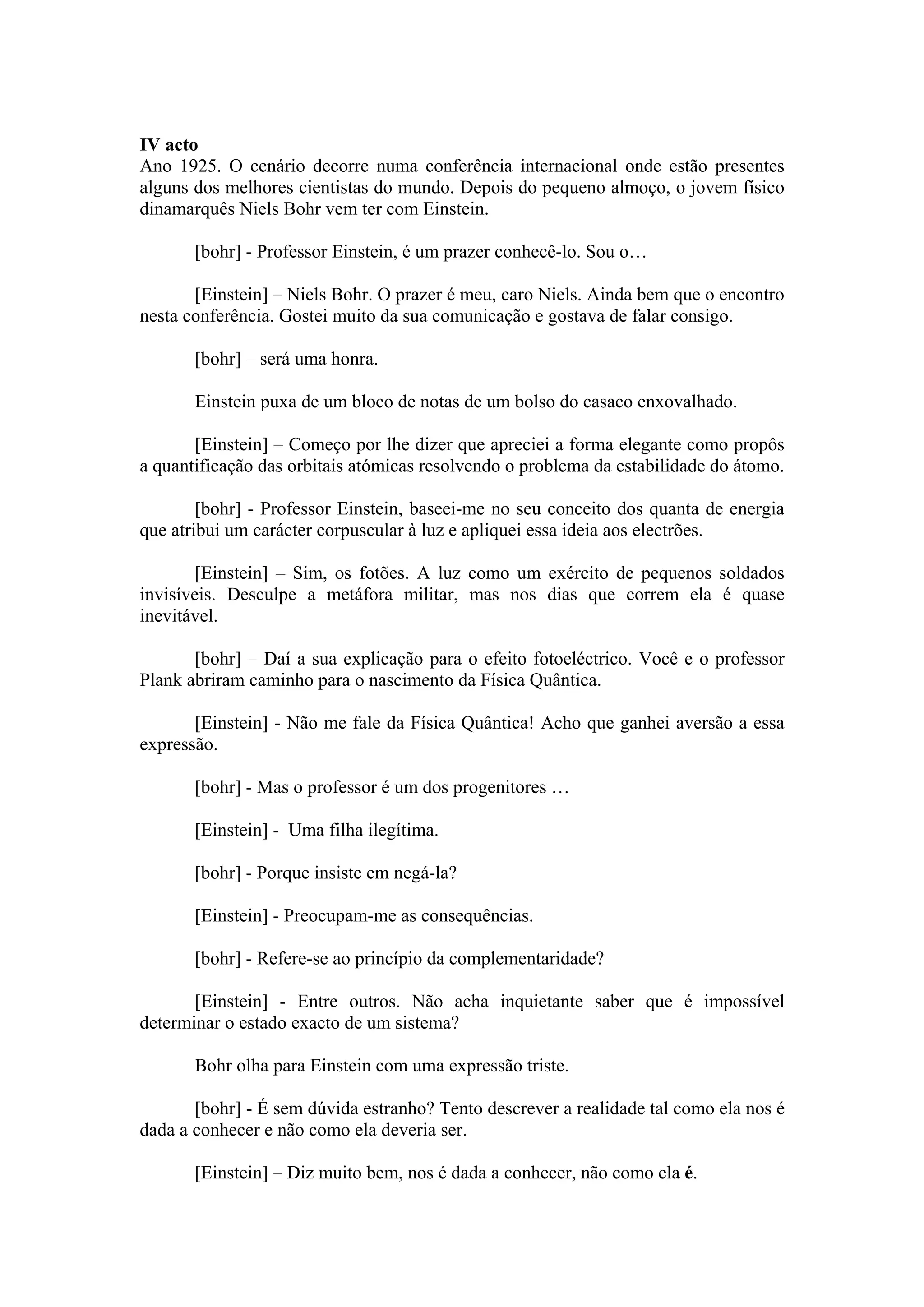 IV acto
Ano 1925. O cenário decorre numa conferência internacional onde estão presentes
alguns dos melhores cientistas do mundo. Depois do pequeno almoço, o jovem físico
dinamarquês Niels Bohr vem ter com Einstein.

       [bohr] - Professor Einstein, é um prazer conhecê-lo. Sou o…

       [Einstein] – Niels Bohr. O prazer é meu, caro Niels. Ainda bem que o encontro
nesta conferência. Gostei muito da sua comunicação e gostava de falar consigo.

       [bohr] – será uma honra.

       Einstein puxa de um bloco de notas de um bolso do casaco enxovalhado.

       [Einstein] – Começo por lhe dizer que apreciei a forma elegante como propôs
a quantificação das orbitais atómicas resolvendo o problema da estabilidade do átomo.

        [bohr] - Professor Einstein, baseei-me no seu conceito dos quanta de energia
que atribui um carácter corpuscular à luz e apliquei essa ideia aos electrões.

        [Einstein] – Sim, os fotões. A luz como um exército de pequenos soldados
invisíveis. Desculpe a metáfora militar, mas nos dias que correm ela é quase
inevitável.

       [bohr] – Daí a sua explicação para o efeito fotoeléctrico. Você e o professor
Plank abriram caminho para o nascimento da Física Quântica.

       [Einstein] - Não me fale da Física Quântica! Acho que ganhei aversão a essa
expressão.

       [bohr] - Mas o professor é um dos progenitores …

       [Einstein] - Uma filha ilegítima.

       [bohr] - Porque insiste em negá-la?

       [Einstein] - Preocupam-me as consequências.

       [bohr] - Refere-se ao princípio da complementaridade?

       [Einstein] - Entre outros. Não acha inquietante saber que é impossível
determinar o estado exacto de um sistema?

       Bohr olha para Einstein com uma expressão triste.

       [bohr] - É sem dúvida estranho? Tento descrever a realidade tal como ela nos é
dada a conhecer e não como ela deveria ser.

       [Einstein] – Diz muito bem, nos é dada a conhecer, não como ela é.
 