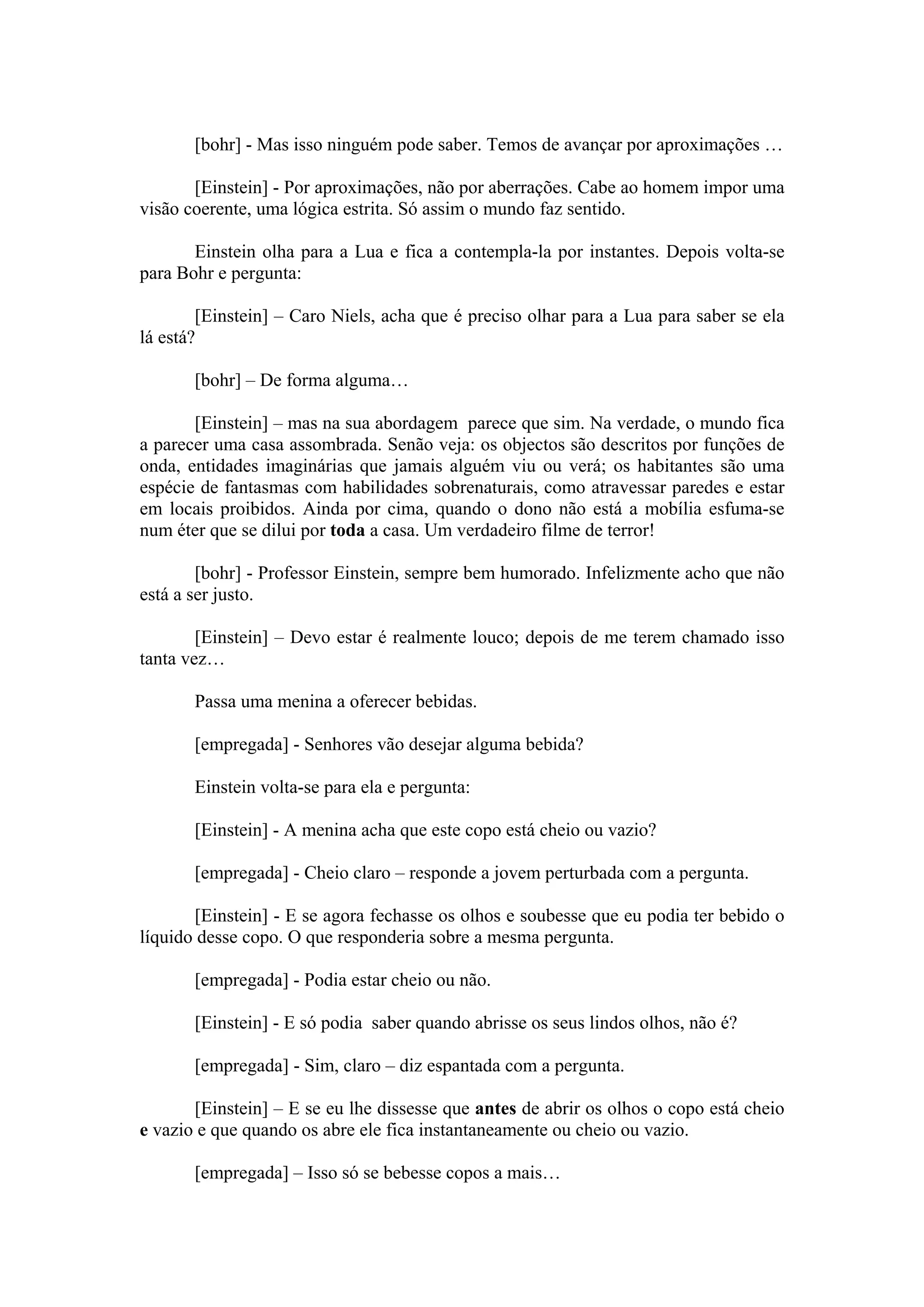 [bohr] - Mas isso ninguém pode saber. Temos de avançar por aproximações …

       [Einstein] - Por aproximações, não por aberrações. Cabe ao homem impor uma
visão coerente, uma lógica estrita. Só assim o mundo faz sentido.

       Einstein olha para a Lua e fica a contempla-la por instantes. Depois volta-se
para Bohr e pergunta:

        [Einstein] – Caro Niels, acha que é preciso olhar para a Lua para saber se ela
lá está?

       [bohr] – De forma alguma…

       [Einstein] – mas na sua abordagem parece que sim. Na verdade, o mundo fica
a parecer uma casa assombrada. Senão veja: os objectos são descritos por funções de
onda, entidades imaginárias que jamais alguém viu ou verá; os habitantes são uma
espécie de fantasmas com habilidades sobrenaturais, como atravessar paredes e estar
em locais proibidos. Ainda por cima, quando o dono não está a mobília esfuma-se
num éter que se dilui por toda a casa. Um verdadeiro filme de terror!

        [bohr] - Professor Einstein, sempre bem humorado. Infelizmente acho que não
está a ser justo.

        [Einstein] – Devo estar é realmente louco; depois de me terem chamado isso
tanta vez…

       Passa uma menina a oferecer bebidas.

       [empregada] - Senhores vão desejar alguma bebida?

       Einstein volta-se para ela e pergunta:

       [Einstein] - A menina acha que este copo está cheio ou vazio?

       [empregada] - Cheio claro – responde a jovem perturbada com a pergunta.

       [Einstein] - E se agora fechasse os olhos e soubesse que eu podia ter bebido o
líquido desse copo. O que responderia sobre a mesma pergunta.

       [empregada] - Podia estar cheio ou não.

       [Einstein] - E só podia saber quando abrisse os seus lindos olhos, não é?

       [empregada] - Sim, claro – diz espantada com a pergunta.

       [Einstein] – E se eu lhe dissesse que antes de abrir os olhos o copo está cheio
e vazio e que quando os abre ele fica instantaneamente ou cheio ou vazio.

       [empregada] – Isso só se bebesse copos a mais…
 