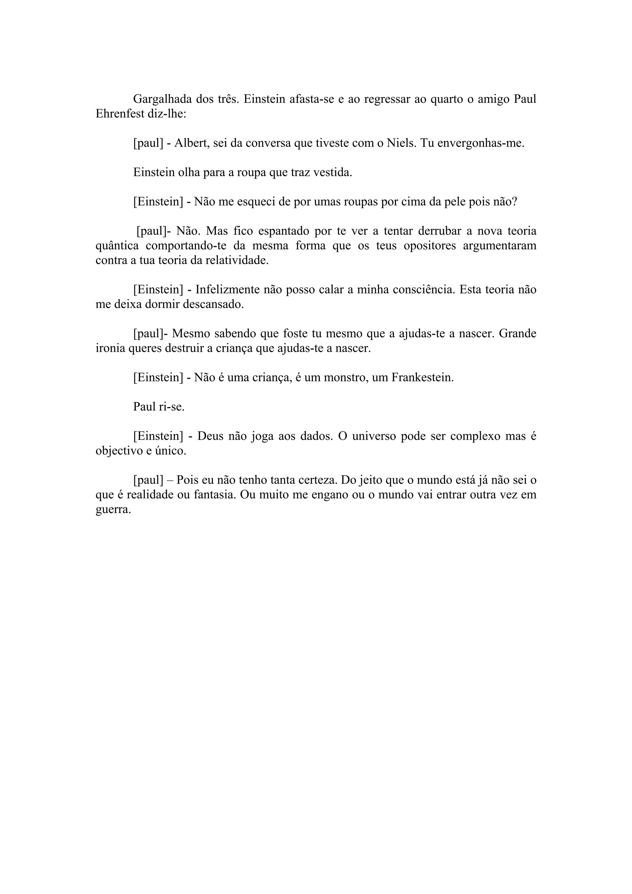 Gargalhada dos três. Einstein afasta-se e ao regressar ao quarto o amigo Paul
Ehrenfest diz-lhe:

       [paul] - Albert, sei da conversa que tiveste com o Niels. Tu envergonhas-me.

       Einstein olha para a roupa que traz vestida.

       [Einstein] - Não me esqueci de por umas roupas por cima da pele pois não?

        [paul]- Não. Mas fico espantado por te ver a tentar derrubar a nova teoria
quântica comportando-te da mesma forma que os teus opositores argumentaram
contra a tua teoria da relatividade.

       [Einstein] - Infelizmente não posso calar a minha consciência. Esta teoria não
me deixa dormir descansado.

        [paul]- Mesmo sabendo que foste tu mesmo que a ajudas-te a nascer. Grande
ironia queres destruir a criança que ajudas-te a nascer.

       [Einstein] - Não é uma criança, é um monstro, um Frankestein.

       Paul ri-se.

       [Einstein] - Deus não joga aos dados. O universo pode ser complexo mas é
objectivo e único.

        [paul] – Pois eu não tenho tanta certeza. Do jeito que o mundo está já não sei o
que é realidade ou fantasia. Ou muito me engano ou o mundo vai entrar outra vez em
guerra.
 