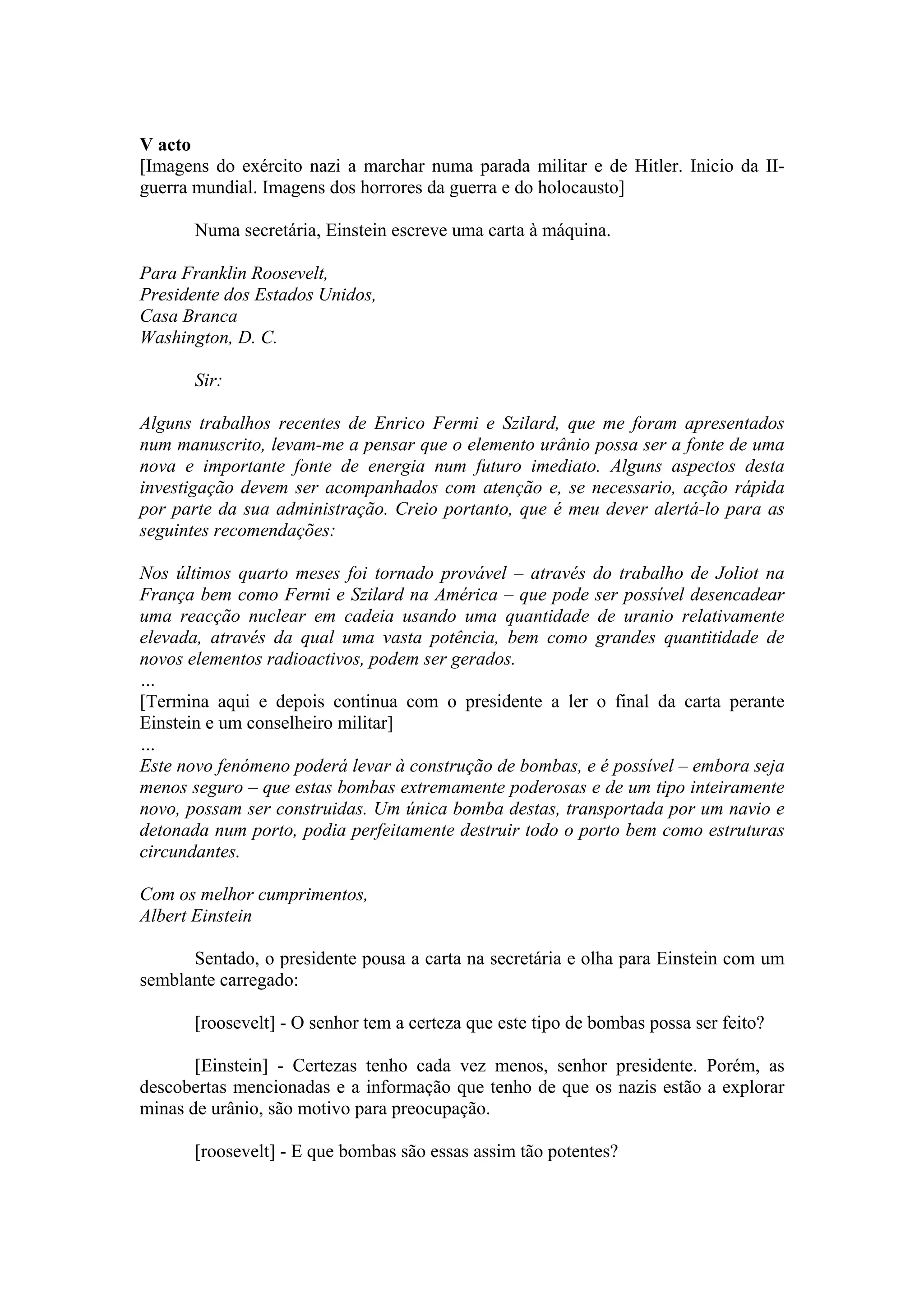V acto
[Imagens do exército nazi a marchar numa parada militar e de Hitler. Inicio da II-
guerra mundial. Imagens dos horrores da guerra e do holocausto]

       Numa secretária, Einstein escreve uma carta à máquina.

Para Franklin Roosevelt,
Presidente dos Estados Unidos,
Casa Branca
Washington, D. C.

       Sir:

Alguns trabalhos recentes de Enrico Fermi e Szilard, que me foram apresentados
num manuscrito, levam-me a pensar que o elemento urânio possa ser a fonte de uma
nova e importante fonte de energia num futuro imediato. Alguns aspectos desta
investigação devem ser acompanhados com atenção e, se necessario, acção rápida
por parte da sua administração. Creio portanto, que é meu dever alertá-lo para as
seguintes recomendações:

Nos últimos quarto meses foi tornado provável – através do trabalho de Joliot na
França bem como Fermi e Szilard na América – que pode ser possível desencadear
uma reacção nuclear em cadeia usando uma quantidade de uranio relativamente
elevada, através da qual uma vasta potência, bem como grandes quantitidade de
novos elementos radioactivos, podem ser gerados.
…
[Termina aqui e depois continua com o presidente a ler o final da carta perante
Einstein e um conselheiro militar]
…
Este novo fenómeno poderá levar à construção de bombas, e é possível – embora seja
menos seguro – que estas bombas extremamente poderosas e de um tipo inteiramente
novo, possam ser construidas. Um única bomba destas, transportada por um navio e
detonada num porto, podia perfeitamente destruir todo o porto bem como estruturas
circundantes.

Com os melhor cumprimentos,
Albert Einstein

      Sentado, o presidente pousa a carta na secretária e olha para Einstein com um
semblante carregado:

       [roosevelt] - O senhor tem a certeza que este tipo de bombas possa ser feito?

       [Einstein] - Certezas tenho cada vez menos, senhor presidente. Porém, as
descobertas mencionadas e a informação que tenho de que os nazis estão a explorar
minas de urânio, são motivo para preocupação.

       [roosevelt] - E que bombas são essas assim tão potentes?
 