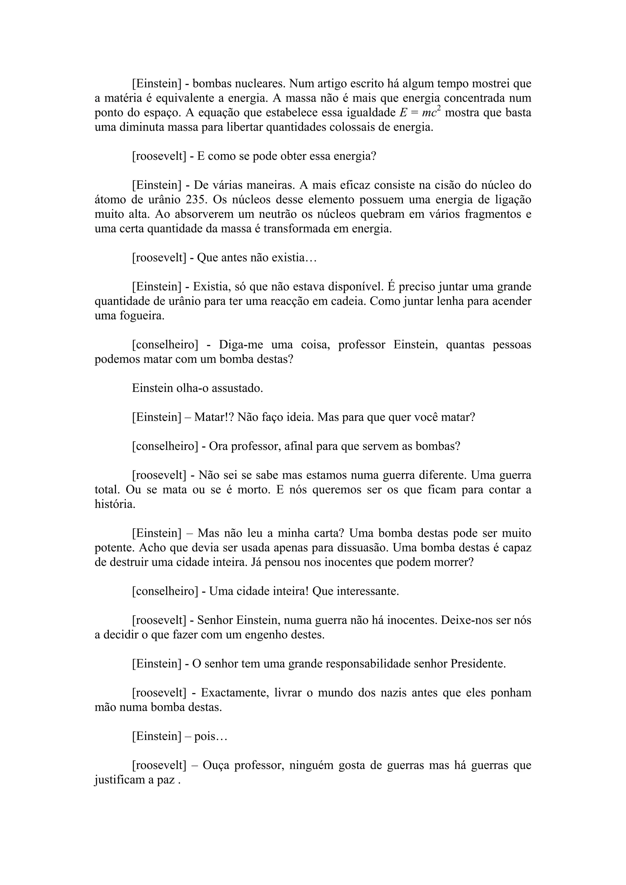 [Einstein] - bombas nucleares. Num artigo escrito há algum tempo mostrei que
a matéria é equivalente a energia. A massa não é mais que energia concentrada num
ponto do espaço. A equação que estabelece essa igualdade E = mc2 mostra que basta
uma diminuta massa para libertar quantidades colossais de energia.

       [roosevelt] - E como se pode obter essa energia?

       [Einstein] - De várias maneiras. A mais eficaz consiste na cisão do núcleo do
átomo de urânio 235. Os núcleos desse elemento possuem uma energia de ligação
muito alta. Ao absorverem um neutrão os núcleos quebram em vários fragmentos e
uma certa quantidade da massa é transformada em energia.

       [roosevelt] - Que antes não existia…

       [Einstein] - Existia, só que não estava disponível. É preciso juntar uma grande
quantidade de urânio para ter uma reacção em cadeia. Como juntar lenha para acender
uma fogueira.

     [conselheiro] - Diga-me uma coisa, professor Einstein, quantas pessoas
podemos matar com um bomba destas?

       Einstein olha-o assustado.

       [Einstein] – Matar!? Não faço ideia. Mas para que quer você matar?

       [conselheiro] - Ora professor, afinal para que servem as bombas?

        [roosevelt] - Não sei se sabe mas estamos numa guerra diferente. Uma guerra
total. Ou se mata ou se é morto. E nós queremos ser os que ficam para contar a
história.

       [Einstein] – Mas não leu a minha carta? Uma bomba destas pode ser muito
potente. Acho que devia ser usada apenas para dissuasão. Uma bomba destas é capaz
de destruir uma cidade inteira. Já pensou nos inocentes que podem morrer?

       [conselheiro] - Uma cidade inteira! Que interessante.

       [roosevelt] - Senhor Einstein, numa guerra não há inocentes. Deixe-nos ser nós
a decidir o que fazer com um engenho destes.

       [Einstein] - O senhor tem uma grande responsabilidade senhor Presidente.

      [roosevelt] - Exactamente, livrar o mundo dos nazis antes que eles ponham
mão numa bomba destas.

       [Einstein] – pois…

        [roosevelt] – Ouça professor, ninguém gosta de guerras mas há guerras que
justificam a paz .
 
