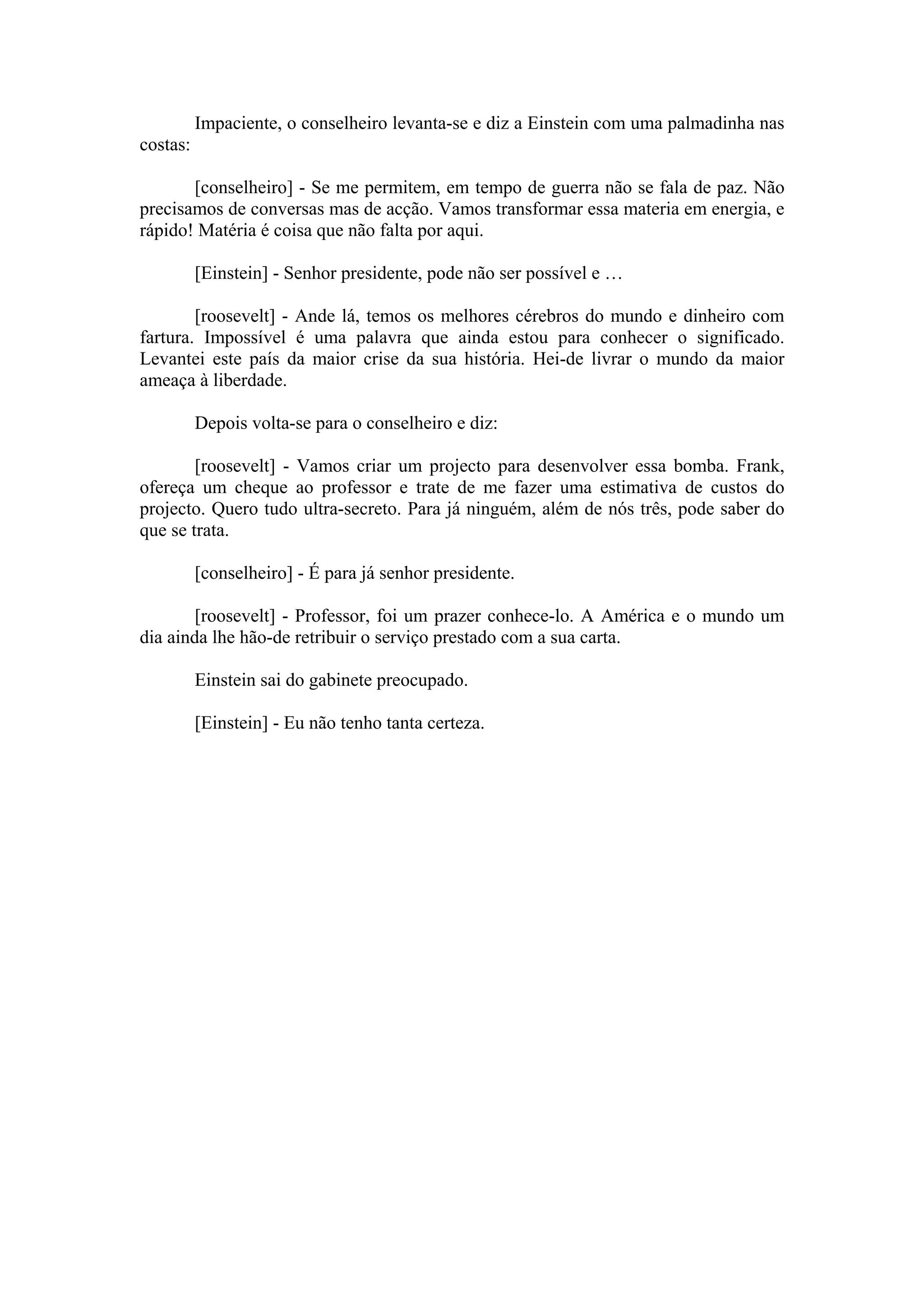 Impaciente, o conselheiro levanta-se e diz a Einstein com uma palmadinha nas
costas:

       [conselheiro] - Se me permitem, em tempo de guerra não se fala de paz. Não
precisamos de conversas mas de acção. Vamos transformar essa materia em energia, e
rápido! Matéria é coisa que não falta por aqui.

          [Einstein] - Senhor presidente, pode não ser possível e …

        [roosevelt] - Ande lá, temos os melhores cérebros do mundo e dinheiro com
fartura. Impossível é uma palavra que ainda estou para conhecer o significado.
Levantei este país da maior crise da sua história. Hei-de livrar o mundo da maior
ameaça à liberdade.

          Depois volta-se para o conselheiro e diz:

        [roosevelt] - Vamos criar um projecto para desenvolver essa bomba. Frank,
ofereça um cheque ao professor e trate de me fazer uma estimativa de custos do
projecto. Quero tudo ultra-secreto. Para já ninguém, além de nós três, pode saber do
que se trata.

          [conselheiro] - É para já senhor presidente.

        [roosevelt] - Professor, foi um prazer conhece-lo. A América e o mundo um
dia ainda lhe hão-de retribuir o serviço prestado com a sua carta.

          Einstein sai do gabinete preocupado.

          [Einstein] - Eu não tenho tanta certeza.
 