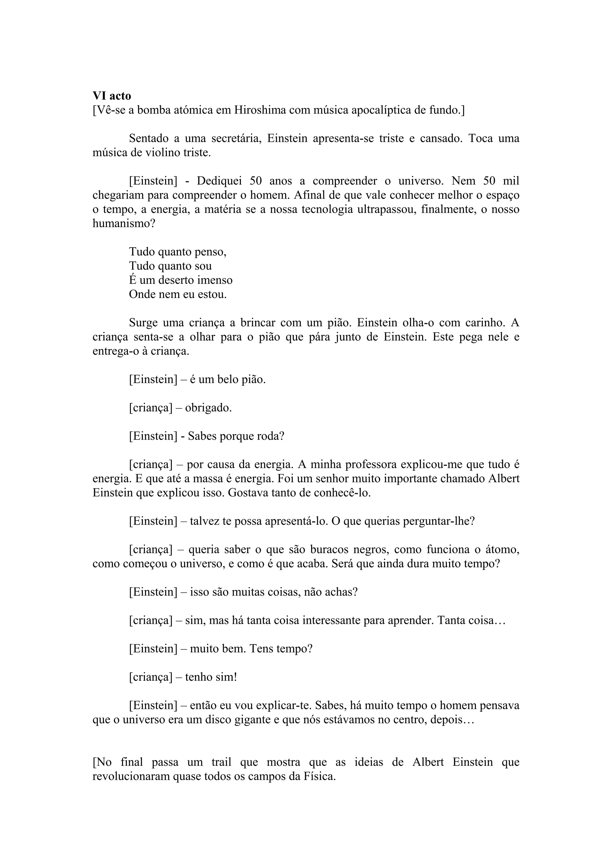 VI acto
[Vê-se a bomba atómica em Hiroshima com música apocalíptica de fundo.]

      Sentado a uma secretária, Einstein apresenta-se triste e cansado. Toca uma
música de violino triste.

       [Einstein] - Dediquei 50 anos a compreender o universo. Nem 50 mil
chegariam para compreender o homem. Afinal de que vale conhecer melhor o espaço
o tempo, a energia, a matéria se a nossa tecnologia ultrapassou, finalmente, o nosso
humanismo?

       Tudo quanto penso,
       Tudo quanto sou
       É um deserto imenso
       Onde nem eu estou.

       Surge uma criança a brincar com um pião. Einstein olha-o com carinho. A
criança senta-se a olhar para o pião que pára junto de Einstein. Este pega nele e
entrega-o à criança.

       [Einstein] – é um belo pião.

       [criança] – obrigado.

       [Einstein] - Sabes porque roda?

       [criança] – por causa da energia. A minha professora explicou-me que tudo é
energia. E que até a massa é energia. Foi um senhor muito importante chamado Albert
Einstein que explicou isso. Gostava tanto de conhecê-lo.

       [Einstein] – talvez te possa apresentá-lo. O que querias perguntar-lhe?

      [criança] – queria saber o que são buracos negros, como funciona o átomo,
como começou o universo, e como é que acaba. Será que ainda dura muito tempo?

       [Einstein] – isso são muitas coisas, não achas?

       [criança] – sim, mas há tanta coisa interessante para aprender. Tanta coisa…

       [Einstein] – muito bem. Tens tempo?

       [criança] – tenho sim!

       [Einstein] – então eu vou explicar-te. Sabes, há muito tempo o homem pensava
que o universo era um disco gigante e que nós estávamos no centro, depois…


[No final passa um trail que mostra que as ideias de Albert Einstein que
revolucionaram quase todos os campos da Física.
 