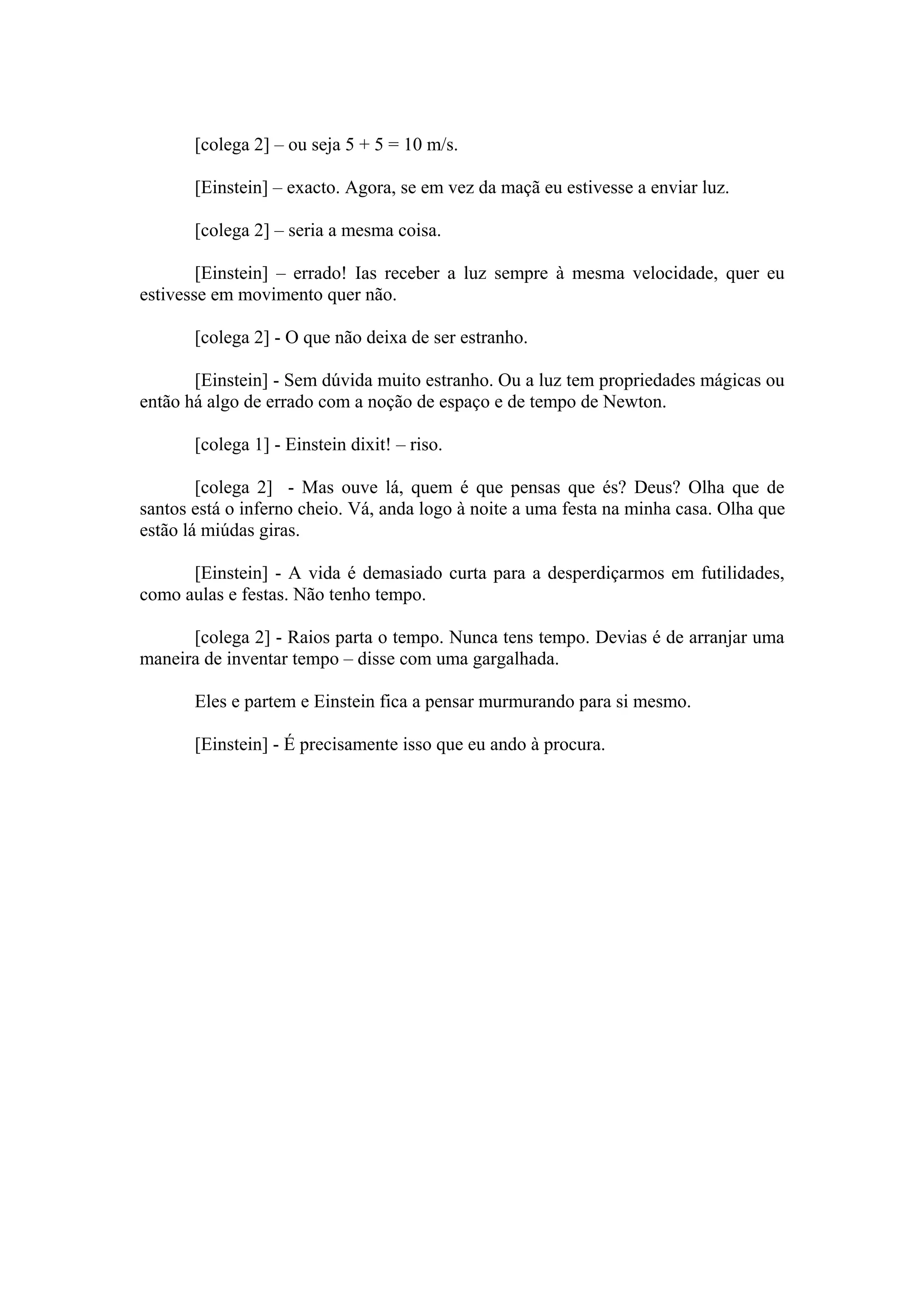 [colega 2] – ou seja 5 + 5 = 10 m/s.

       [Einstein] – exacto. Agora, se em vez da maçã eu estivesse a enviar luz.

       [colega 2] – seria a mesma coisa.

        [Einstein] – errado! Ias receber a luz sempre à mesma velocidade, quer eu
estivesse em movimento quer não.

       [colega 2] - O que não deixa de ser estranho.

       [Einstein] - Sem dúvida muito estranho. Ou a luz tem propriedades mágicas ou
então há algo de errado com a noção de espaço e de tempo de Newton.

       [colega 1] - Einstein dixit! – riso.

        [colega 2] - Mas ouve lá, quem é que pensas que és? Deus? Olha que de
santos está o inferno cheio. Vá, anda logo à noite a uma festa na minha casa. Olha que
estão lá miúdas giras.

      [Einstein] - A vida é demasiado curta para a desperdiçarmos em futilidades,
como aulas e festas. Não tenho tempo.

      [colega 2] - Raios parta o tempo. Nunca tens tempo. Devias é de arranjar uma
maneira de inventar tempo – disse com uma gargalhada.

       Eles e partem e Einstein fica a pensar murmurando para si mesmo.

       [Einstein] - É precisamente isso que eu ando à procura.
 