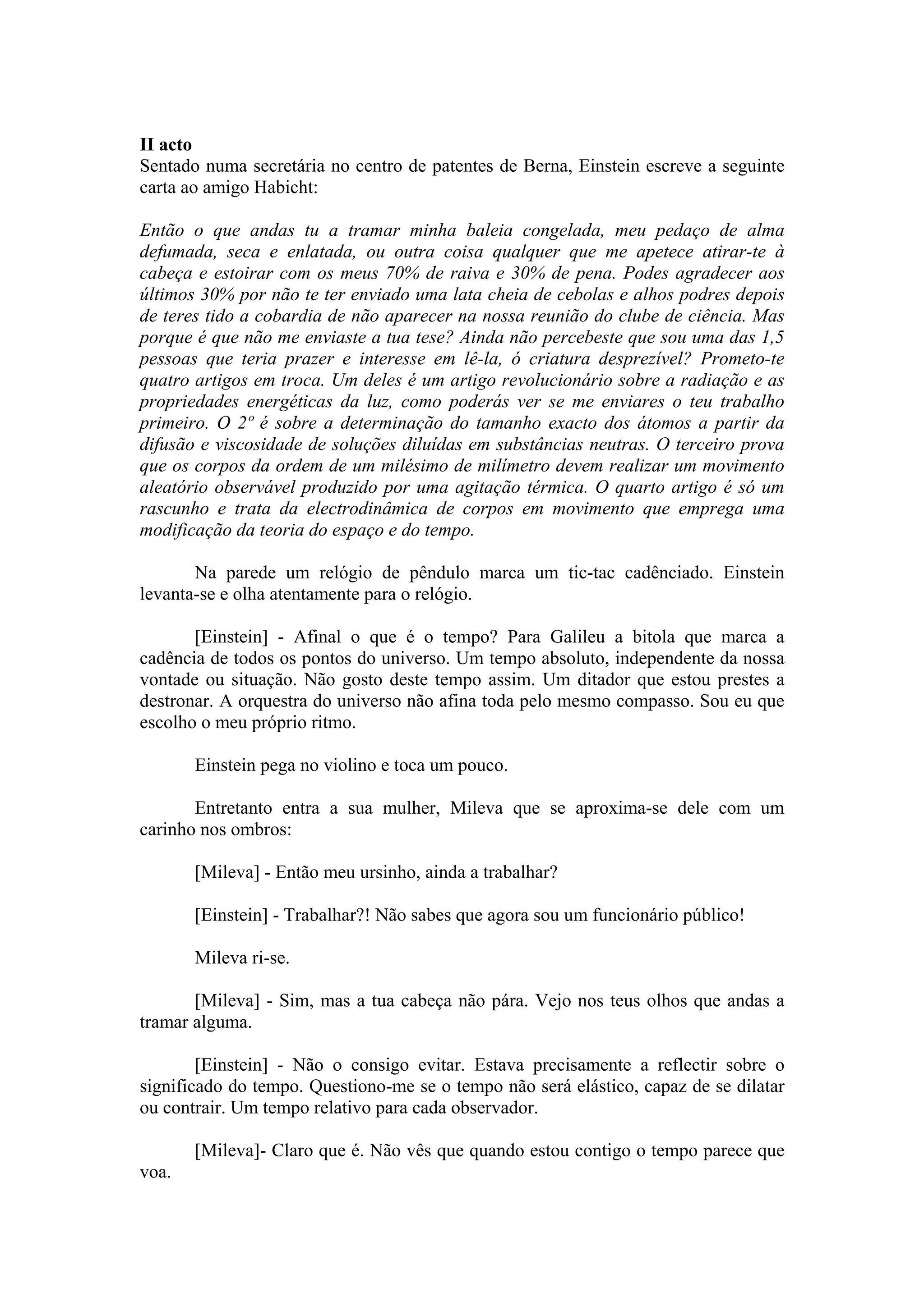 II acto
Sentado numa secretária no centro de patentes de Berna, Einstein escreve a seguinte
carta ao amigo Habicht:

Então o que andas tu a tramar minha baleia congelada, meu pedaço de alma
defumada, seca e enlatada, ou outra coisa qualquer que me apetece atirar-te à
cabeça e estoirar com os meus 70% de raiva e 30% de pena. Podes agradecer aos
últimos 30% por não te ter enviado uma lata cheia de cebolas e alhos podres depois
de teres tido a cobardia de não aparecer na nossa reunião do clube de ciência. Mas
porque é que não me enviaste a tua tese? Ainda não percebeste que sou uma das 1,5
pessoas que teria prazer e interesse em lê-la, ó criatura desprezível? Prometo-te
quatro artigos em troca. Um deles é um artigo revolucionário sobre a radiação e as
propriedades energéticas da luz, como poderás ver se me enviares o teu trabalho
primeiro. O 2º é sobre a determinação do tamanho exacto dos átomos a partir da
difusão e viscosidade de soluções diluídas em substâncias neutras. O terceiro prova
que os corpos da ordem de um milésimo de milímetro devem realizar um movimento
aleatório observável produzido por uma agitação térmica. O quarto artigo é só um
rascunho e trata da electrodinâmica de corpos em movimento que emprega uma
modificação da teoria do espaço e do tempo.

       Na parede um relógio de pêndulo marca um tic-tac cadênciado. Einstein
levanta-se e olha atentamente para o relógio.

       [Einstein] - Afinal o que é o tempo? Para Galileu a bitola que marca a
cadência de todos os pontos do universo. Um tempo absoluto, independente da nossa
vontade ou situação. Não gosto deste tempo assim. Um ditador que estou prestes a
destronar. A orquestra do universo não afina toda pelo mesmo compasso. Sou eu que
escolho o meu próprio ritmo.

       Einstein pega no violino e toca um pouco.

       Entretanto entra a sua mulher, Mileva que se aproxima-se dele com um
carinho nos ombros:

       [Mileva] - Então meu ursinho, ainda a trabalhar?

       [Einstein] - Trabalhar?! Não sabes que agora sou um funcionário público!

       Mileva ri-se.

       [Mileva] - Sim, mas a tua cabeça não pára. Vejo nos teus olhos que andas a
tramar alguma.

        [Einstein] - Não o consigo evitar. Estava precisamente a reflectir sobre o
significado do tempo. Questiono-me se o tempo não será elástico, capaz de se dilatar
ou contrair. Um tempo relativo para cada observador.

       [Mileva]- Claro que é. Não vês que quando estou contigo o tempo parece que
voa.
 