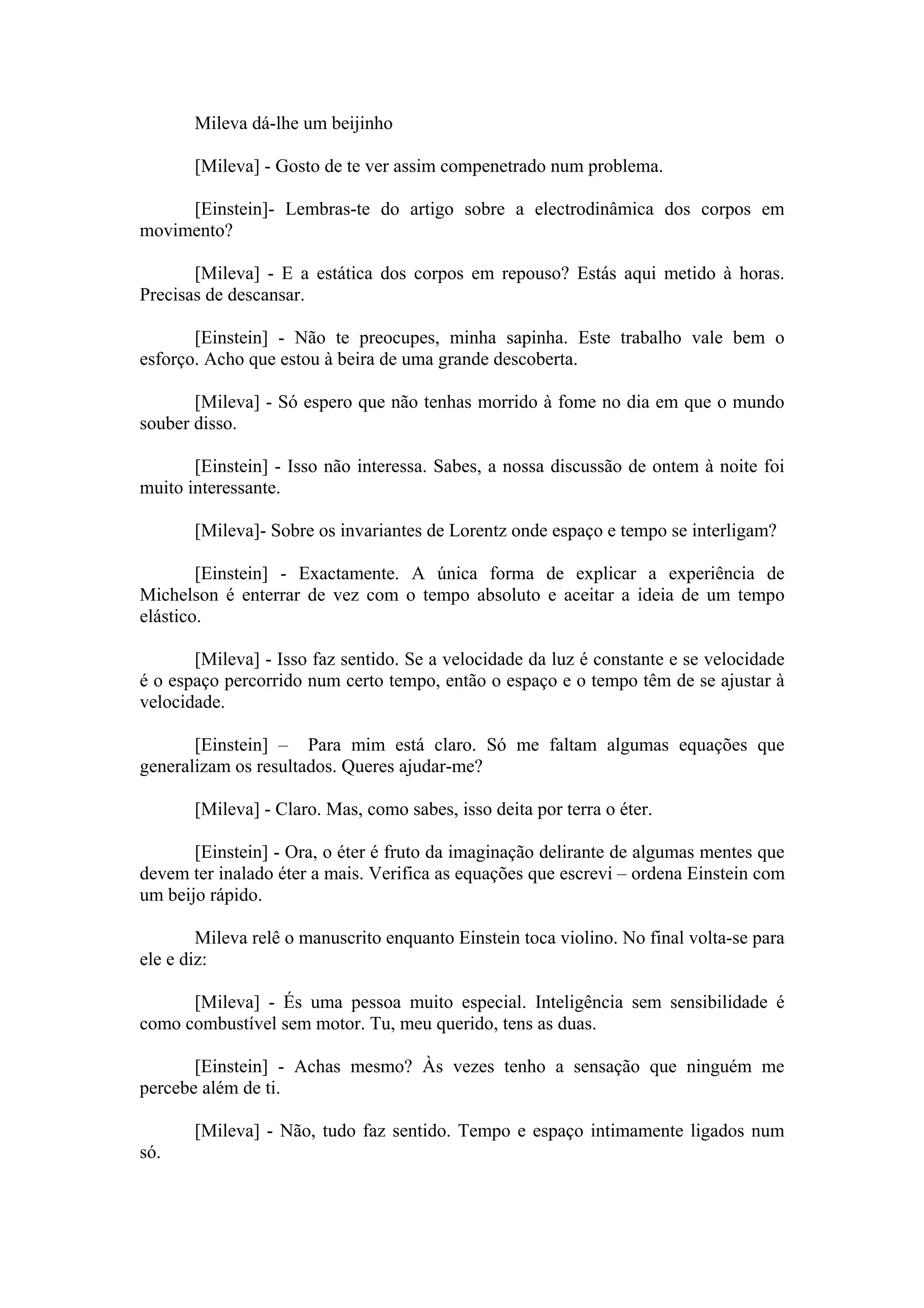Mileva dá-lhe um beijinho

       [Mileva] - Gosto de te ver assim compenetrado num problema.

     [Einstein]- Lembras-te do artigo sobre a electrodinâmica dos corpos em
movimento?

       [Mileva] - E a estática dos corpos em repouso? Estás aqui metido à horas.
Precisas de descansar.

       [Einstein] - Não te preocupes, minha sapinha. Este trabalho vale bem o
esforço. Acho que estou à beira de uma grande descoberta.

       [Mileva] - Só espero que não tenhas morrido à fome no dia em que o mundo
souber disso.

       [Einstein] - Isso não interessa. Sabes, a nossa discussão de ontem à noite foi
muito interessante.

       [Mileva]- Sobre os invariantes de Lorentz onde espaço e tempo se interligam?

        [Einstein] - Exactamente. A única forma de explicar a experiência de
Michelson é enterrar de vez com o tempo absoluto e aceitar a ideia de um tempo
elástico.

       [Mileva] - Isso faz sentido. Se a velocidade da luz é constante e se velocidade
é o espaço percorrido num certo tempo, então o espaço e o tempo têm de se ajustar à
velocidade.

       [Einstein] – Para mim está claro. Só me faltam algumas equações que
generalizam os resultados. Queres ajudar-me?

       [Mileva] - Claro. Mas, como sabes, isso deita por terra o éter.

       [Einstein] - Ora, o éter é fruto da imaginação delirante de algumas mentes que
devem ter inalado éter a mais. Verifica as equações que escrevi – ordena Einstein com
um beijo rápido.

        Mileva relê o manuscrito enquanto Einstein toca violino. No final volta-se para
ele e diz:

      [Mileva] - És uma pessoa muito especial. Inteligência sem sensibilidade é
como combustível sem motor. Tu, meu querido, tens as duas.

       [Einstein] - Achas mesmo? Às vezes tenho a sensação que ninguém me
percebe além de ti.

       [Mileva] - Não, tudo faz sentido. Tempo e espaço intimamente ligados num
só.
 