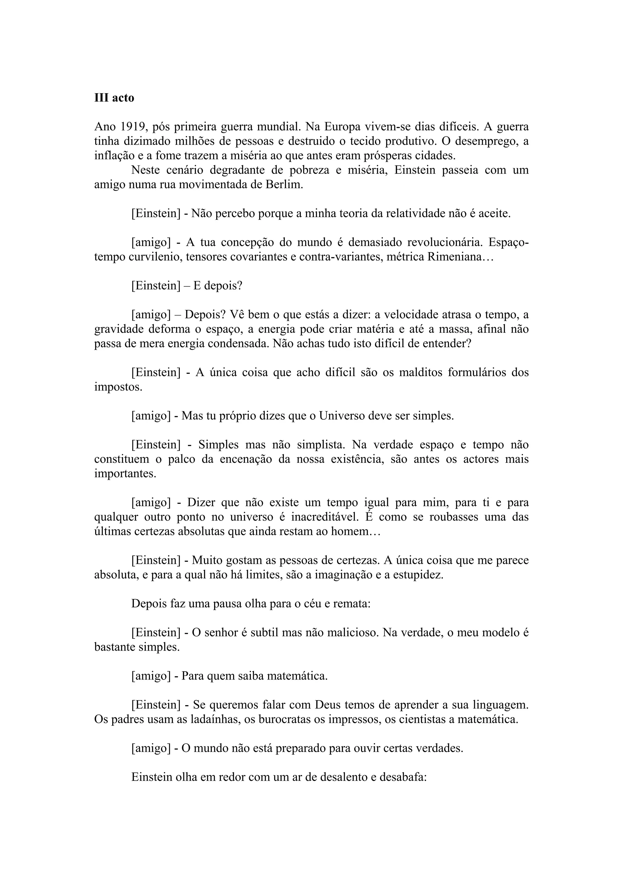 III acto

Ano 1919, pós primeira guerra mundial. Na Europa vivem-se dias difíceis. A guerra
tinha dizimado milhões de pessoas e destruido o tecido produtivo. O desemprego, a
inflação e a fome trazem a miséria ao que antes eram prósperas cidades.
       Neste cenário degradante de pobreza e miséria, Einstein passeia com um
amigo numa rua movimentada de Berlim.

       [Einstein] - Não percebo porque a minha teoria da relatividade não é aceite.

      [amigo] - A tua concepção do mundo é demasiado revolucionária. Espaço-
tempo curvilenio, tensores covariantes e contra-variantes, métrica Rimeniana…

       [Einstein] – E depois?

       [amigo] – Depois? Vê bem o que estás a dizer: a velocidade atrasa o tempo, a
gravidade deforma o espaço, a energia pode criar matéria e até a massa, afinal não
passa de mera energia condensada. Não achas tudo isto difícil de entender?

      [Einstein] - A única coisa que acho difícil são os malditos formulários dos
impostos.

       [amigo] - Mas tu próprio dizes que o Universo deve ser simples.

        [Einstein] - Simples mas não simplista. Na verdade espaço e tempo não
constituem o palco da encenação da nossa existência, são antes os actores mais
importantes.

       [amigo] - Dizer que não existe um tempo igual para mim, para ti e para
qualquer outro ponto no universo é inacreditável. É como se roubasses uma das
últimas certezas absolutas que ainda restam ao homem…

       [Einstein] - Muito gostam as pessoas de certezas. A única coisa que me parece
absoluta, e para a qual não há limites, são a imaginação e a estupidez.

       Depois faz uma pausa olha para o céu e remata:

       [Einstein] - O senhor é subtil mas não malicioso. Na verdade, o meu modelo é
bastante simples.

       [amigo] - Para quem saiba matemática.

      [Einstein] - Se queremos falar com Deus temos de aprender a sua linguagem.
Os padres usam as ladaínhas, os burocratas os impressos, os cientistas a matemática.

       [amigo] - O mundo não está preparado para ouvir certas verdades.

       Einstein olha em redor com um ar de desalento e desabafa:
 