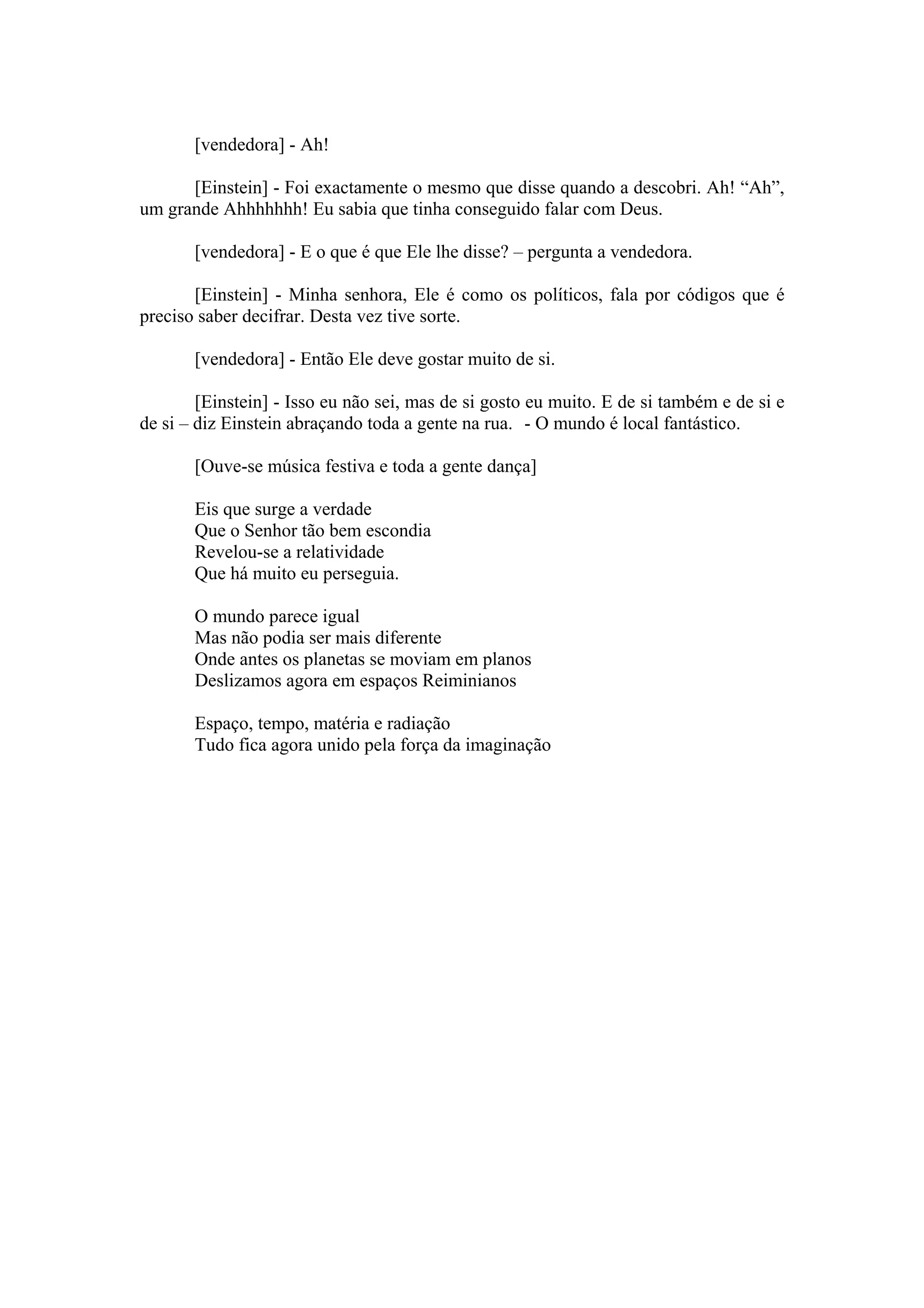 [vendedora] - Ah!

      [Einstein] - Foi exactamente o mesmo que disse quando a descobri. Ah! “Ah”,
um grande Ahhhhhhh! Eu sabia que tinha conseguido falar com Deus.

       [vendedora] - E o que é que Ele lhe disse? – pergunta a vendedora.

       [Einstein] - Minha senhora, Ele é como os políticos, fala por códigos que é
preciso saber decifrar. Desta vez tive sorte.

       [vendedora] - Então Ele deve gostar muito de si.

        [Einstein] - Isso eu não sei, mas de si gosto eu muito. E de si também e de si e
de si – diz Einstein abraçando toda a gente na rua. - O mundo é local fantástico.

       [Ouve-se música festiva e toda a gente dança]

       Eis que surge a verdade
       Que o Senhor tão bem escondia
       Revelou-se a relatividade
       Que há muito eu perseguia.

       O mundo parece igual
       Mas não podia ser mais diferente
       Onde antes os planetas se moviam em planos
       Deslizamos agora em espaços Reiminianos

       Espaço, tempo, matéria e radiação
       Tudo fica agora unido pela força da imaginação
 