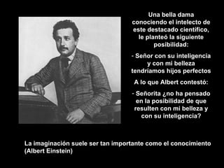 La imaginación suele ser tan importante como el conocimiento (Albert Einstein) Una bella dama conociendo el intelecto de este destacado científico, le planteó la siguiente posibilidad: Señor con su inteligencia y con mi belleza tendríamos hijos perfectos A lo que Albert contestó: Señorita ¿no ha pensado en la posibilidad de que resulten con mi belleza y con su inteligencia? 