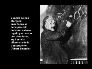Cuando se nos otorga la enseñanza se debe percibir como un valioso regalo y no como una dura tarea, aquí está la diferencia de lo trascendente (Albert Einstein) 