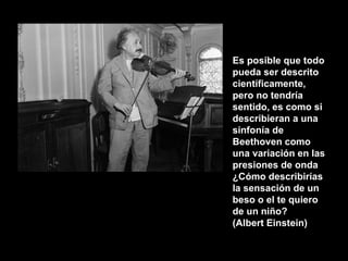 Es posible que todo pueda ser descrito científicamente, pero no tendría sentido, es como si describieran a una sinfonía de Beethoven como una variación en las presiones de onda ¿Cómo describirías la sensación de un beso o el te quiero de un niño? (Albert Einstein) 
