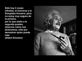 Sólo hay 2 cosas infinitas, el Universo y la Estupidez Humana, pero no estoy muy seguro de la primera,  por lo que atañe a la segunda puedes observar cómo nos destruimos, sólo por demostrar quien puede más (Albert Einstein) 