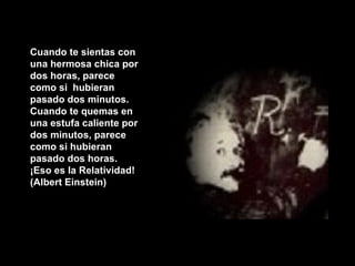 Cuando te sientas con una hermosa chica por dos horas, parece como si  hubieran pasado dos minutos. Cuando te quemas en una estufa caliente por dos minutos, parece como si hubieran pasado dos horas.  ¡Eso es la Relatividad! (Albert Einstein) 