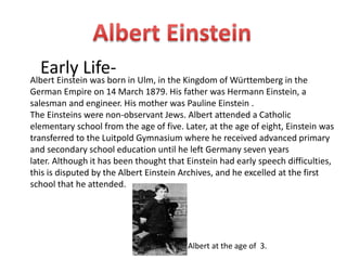 Early Life- 
Albert Einstein was born in Ulm, in the Kingdom of Württemberg in the 
German Empire on 14 March 1879. His father was Hermann Einstein, a 
salesman and engineer. His mother was Pauline Einstein . 
The Einsteins were non-observant Jews. Albert attended a Catholic 
elementary school from the age of five. Later, at the age of eight, Einstein was 
transferred to the Luitpold Gymnasium where he received advanced primary 
and secondary school education until he left Germany seven years 
later. Although it has been thought that Einstein had early speech difficulties, 
this is disputed by the Albert Einstein Archives, and he excelled at the first 
school that he attended. 
Albert at the age of 3. 
 