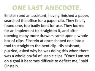 Einstein and an assistant, having finished a paper, 
searched the office for a paper clip. They finally 
found one, too badly bent for use. They looked 
for an implement to straighten it, and after 
opening many more drawers came upon a whole 
box of clips. Einstein at once shaped one into a 
tool to straighten the bent clip. His assistant, 
puzzled, asked why he was doing this when there 
was a whole boxful of usable clips. "Once I am set 
on a goal it becomes difficult to deflect me," said 
Einstein. 
 