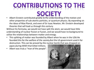 • Albert Einstein contributed greatly to the understanding of the motion and 
other properties of sub-atomic particles, or quantum physics. By expanding on 
the ideas of Max Planck, and even of Sir Isaac Newton, Mr. Einstein developed 
theories that will lead us through this century. 
Without his formulas, we would not have split the atom, we would have little 
understanding of nuclear fission or fusion, and we would have no background to 
utilize the relationships between matter and energy. 
• This splitting of matter was founded by Albert when he was in the USA.He 
founded this for the welfare of the society.But the US government used it for 
destruction. This can be proved by the nuclear bomb that was dropped on 
japan,during WWII that killed millions. 
• Albert was truly a “man of the people”. 
 