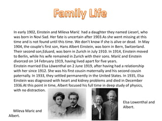 In early 1902, Einstein and Mileva Marić had a daughter they named Lieserl, who 
was born in Novi Sad. Her fate is uncertain after 1903.As she went missing at this 
time and is not found until this time. We don’t know if she is alive or dead. In May 
1904, the couple's first son, Hans Albert Einstein, was born in Bern, Switzerland. 
Their second son,Eduard, was born in Zurich in July 1910. In 1914, Einstein moved 
to Berlin, while his wife remained in Zurich with their sons. Marić and Einstein 
divorced on 14 February 1919, having lived apart for five years. 
Einstein married Elsa Löwenthal on 2 June 1919, after having had a relationship 
with her since 1912. She was his first cousin maternally and his second cousin 
paternally. In 1933, they settled permanently in the United States. In 1935, Elsa 
Einstein was diagnosed with heart and kidney problems and died in December 
1936.At this point in time, Albert focused his full time in deep study of physics, 
with no distraction. 
Mileva Maric and 
Albert. 
Elsa Lowenthal and 
Albert. 
 
