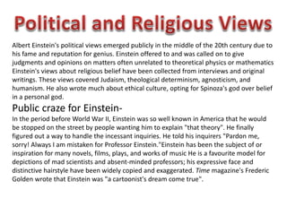 Albert Einstein's political views emerged publicly in the middle of the 20th century due to 
his fame and reputation for genius. Einstein offered to and was called on to give 
judgments and opinions on matters often unrelated to theoretical physics or mathematics 
Einstein's views about religious belief have been collected from interviews and original 
writings. These views covered Judaism, theological determinism, agnosticism, and 
humanism. He also wrote much about ethical culture, opting for Spinoza's god over belief 
in a personal god. 
Public craze for Einstein- 
In the period before World War II, Einstein was so well known in America that he would 
be stopped on the street by people wanting him to explain "that theory". He finally 
figured out a way to handle the incessant inquiries. He told his inquirers "Pardon me, 
sorry! Always I am mistaken for Professor Einstein."Einstein has been the subject of or 
inspiration for many novels, films, plays, and works of music He is a favourite model for 
depictions of mad scientists and absent-minded professors; his expressive face and 
distinctive hairstyle have been widely copied and exaggerated. Time magazine's Frederic 
Golden wrote that Einstein was "a cartoonist's dream come true". 
 