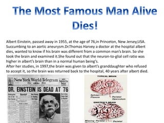 Albert Einstein, passed away in 1955, at the age of 76,in Princeton, New Jersey,USA. 
Succumbing to an aortic aneurysm.Dr.Thomas Harvey a doctor at the hospital albert 
dies, wanted to know if his brain was different from a common man’s brain. So she 
took the brain and examined it.She found out that the neuron-to-glial cell ratio was 
higher in albert’s brain than in a normal human being’s. 
After her studies, in 1997,the brain was given to albert’s granddaughter who refused 
to accept it, so the brain was returned back to the hospital, 40 years after albert died. 
 