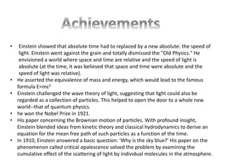 • Einstein showed that absolute time had to replaced by a new absolute: the speed of 
light. Einstein went against the grain and totally dismissed the "Old Physics." He 
envisioned a world where space and time are relative and the speed of light is 
absolute (at the time, it was believed that space and time were absolute and the 
speed of light was relative). 
• He asserted the equivalence of mass and energy, which would lead to the famous 
formula E=mc2 
• Einstein challenged the wave theory of light, suggesting that light could also be 
regarded as a collection of particles. This helped to open the door to a whole new 
world--that of quantum physics. 
• he won the Nobel Prize in 1921. 
• His paper concerning the Brownian motion of particles. With profound insight, 
Einstein blended ideas from kinetic theory and classical hydrodynamics to derive an 
equation for the mean free path of such particles as a function of the time. 
• In 1910, Einstein answered a basic question: 'Why is the sky blue?' His paper on the 
phenomenon called critical opalescence solved the problem by examining the 
cumulative effect of the scattering of light by individual molecules in the atmosphere. 
 