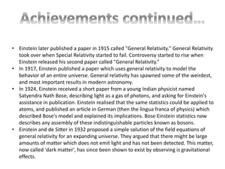 • Einstein later published a paper in 1915 called "General Relativity." General Relativity 
took over when Special Relativity started to fail. Controversy started to rise when 
Einstein released his second paper called "General Relativity.“ 
• In 1917, Einstein published a paper which uses general relativity to model the 
behavior of an entire universe. General relativity has spawned some of the weirdest, 
and most important results in modern astronomy. 
• In 1924, Einstein received a short paper from a young Indian physicist named 
Satyendra Nath Bose, describing light as a gas of photons, and asking for Einstein's 
assistance in publication. Einstein realised that the same statistics could be applied to 
atoms, and published an article in German (then the lingua franca of physics) which 
described Bose's model and explained its implications. Bose Einstein statistics now 
describes any assembly of these indistinguishable particles known as bosons. 
• Einstein and de Sitter in 1932 proposed a simple solution of the field equations of 
general relativity for an expanding universe. They argued that there might be large 
amounts of matter which does not emit light and has not been detected. This matter, 
now called 'dark matter', has since been shown to exist by observing is gravitational 
effects. 
 