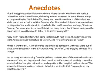 After having propounded his famous theory, Albert Einstein would tour the various 
Universities in the United States, delivering lectures wherever he went. He was always 
accompanied by his faithful chauffer, Harry, who would attend each of these lectures 
while seated in the back row! One fine day, after Einstein had finished a lecture and was 
coming out of the auditorium into his vehicle, Harry addresses him and says, "Professor 
Einstein, I've heard your lecture on Relativity so many times, that if I were ever given the 
opportunity, I would be able to deliver it to perfection myself!" 
"Very well," replied Einstein, "I'm going to Dartmouth next week. They don't know me 
there. You can deliver the lecture as Einstein, and I'll take your place as Harry!" 
And so it went to be... Harry delivered the lecture to perfection, without a word out of 
place, while Einstein sat in the back row playing "chauffer", and enjoying a snooze for a 
change. 
Just as Harry was descending from the podium, however, one of the research assistants 
intercepted him, and began to ask him a question on the theory of relativity.... one that 
involved a lot of complex calculations and equations. Harry replied to the assistant "The 
answer to this question is very simple! In fact, it's so simple, that I'm going to let my 
chauffer answer it!" 
 
