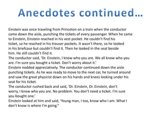 Einstein was once traveling from Princeton on a train when the conductor 
came down the aisle, punching the tickets of every passenger. When he came 
to Einstein, Einstein reached in his vest pocket. He couldn’t find his 
ticket, so he reached in his trouser pockets. It wasn’t there, so he looked 
in his briefcase but couldn’t find it. Then he looked in the seat beside 
him. He still couldn’t find it. 
The conductor said, ‘Dr. Einstein, I know who you are. We all know who you 
are. I’m sure you bought a ticket. Don’t worry about it.’ 
Einstein nodded appreciatively. The conductor continued down the aisle 
punching tickets. As he was ready to move to the next car, he turned around 
and saw the great physicist down on his hands and knees looking under his 
seat for his ticket. 
The conductor rushed back and said, ‘Dr. Einstein, Dr. Einstein, don’t 
worry, I know who you are. No problem. You don’t need a ticket. I’m sure 
you bought one.’ 
Einstein looked at him and said, ‘Young man, I too, know who I am. What I 
don’t know is where I’m going.” 
 