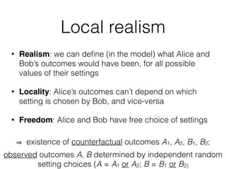 Local realism
• Realism: we can deﬁne (in the model) what Alice and
Bob’s outcomes would have been, for all possible
values of their settings
• Locality: Alice’s outcomes can’t depend on which
setting is chosen by Bob, and vice-versa
• Freedom: Alice and Bob have free choice of settings
existence of counterfactual outcomes A1, A2, B1, B2;
observed outcomes A, B determined by independent random
setting choices (A = A1 or A2; B = B1 or B2)
 