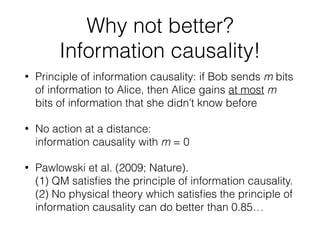 Why not better?
Information causality!
• Principle of information causality: if Bob sends m bits
of information to Alice, then Alice gains at most m bits
of information of Bob’s that she didn’t know before
• No action at a distance = no-signalling
= information causality with m = 0
• Pawlowski et al. (2009; Nature).
(1) QM satisﬁes the principle of information causality.
(2) No physical theory which satisﬁes the principle of
information causality can do better than 0.85…
 