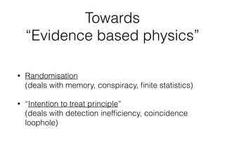 Towards
“Evidence based physics”
• Randomisation, “blinding”
deals with memory, conspiracy, ﬁnite statistics, …
• “Intention to treat principle”
deals with detection inefﬁciency, coincidence
loophole, …
• “Experimental unit” is time-slot,
not: pair of entangled particles
 