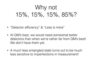 Giustina et al:
Prob(A1 ≠ B1), Prob(A1 ≠ B2), Prob(A2 ≠ B1), Prob(A2 ≠ B2)
37, 124, 134, 297 per thousand
37 + 124 + 134 = 295 < 297
Christensen et al:
Prob(A1 ≠ B1), Prob(A1 ≠ B2), Prob(A2 ≠ B1), Prob(A2 ≠ B2)
12, 44, 46, 104 per 10 thousand
12 + 44 + 46 = 102 < 104
Why not 15%, 15%, 15%, 85% ?
 