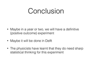 An inﬁnite family of Bell
inequalitiesRemember Bell inequality
Prob(B1 ≠ A1) ≤ Prob(A1 ≠ B2) + Prob(B2 ≠ A2) + Prob(A2 ≠ B1)
Rewrite as:
Prob(A ≠ B | 11)
≤ Prob(A ≠ B | 12) + Prob(A ≠ B | 21) + Prob(A ≠ B | 22)
We also have the “no-signalling” equalities
Prob(A = “red” | 11) = Prob(A = “red” | 12)
Prob(A = “red” | 21) = Prob(A = “red” | 22)
Prob(B = “red” | 11) = Prob(B = “red” | 21)
Prob(B = “red” | 12) = Prob(B = “red” | 22)
Take linear combinations to get new inequalities
Some of the resulting family have names: Clauser-Horne, Eberhard
A statistician easily computes the optimal test
(= Bell inequality minus linear combination of no-signalling equalities, with smallest variance)
It seems that Giustina et al. and Christensen et al. each used a close to optimal test!
 