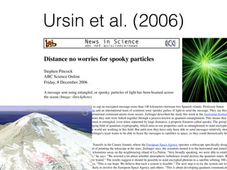 Ursin et al. (2006)
Distance no worries for spooky particles
Stephen Pincock
ABC Science Online
Friday,!8!December!2006
A message sent using entangled, or spooky, particles of light has been beamed across
the ocean (Image: iStockphoto)
Scientists have used quantum physics to zap an encrypted message more than 140 kilometres between two Spanish islands. Professor Anton
Zeilinger from the University of Vienna and an international team of scientists used 'spooky' pulses of light to send the message. They say this
an important step towards making international communications more secure. Zeilinger described the study this week at the Australian Institute
Physics meeting in Brisbane. The photons they sent were linked together through a process known as quantum entanglement. This means that
their properties remained tightly entwined or entangled, even when separated by large distances, a property Einstein called spooky. The group's
achievement is important for the emerging ﬁeld of quantum cryptography, which aims to use properties such as entanglement to send encrypted
messages. Research groups around the world are working in this ﬁeld. But until now they have only been able to send messages relatively shor
distances, limiting their usefulness. Zeilinger's team wants to be able to beam the messages to satellites in space, so they could theoretically be
relayed anywhere on the planet.
To test their system, the team went to Tenerife in the Canary Islands, where the European Space Agency operates a telescope speciﬁcally desig
to communicate with satellites. Instead of pointing the telescope at the stars, Zeilinger says, the scientists turned it to the horizontal and aimed
towards a photon sending station 144 kilometres away on the neighbouring island of La Palma. "Very broadly speaking, we were able to establ
a quantum communication connection," he says. "We worried a lot about whether atmospheric turbulence would destroy the quantum states. B
turned out to work much better than we feared." The results suggest it should be possible to send encrypted photons to a satellite orbiting 300 o
400 kilometres above the Earth, he says. "This is our hope. We believe that such a system is feasible." The next step is to try the system out wit
an actual satellite, a project which is likely to involve the European Space Agency and others. "This is about developing quantum communicati
 