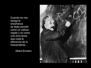Cuando se nos otorga la enseñanza  se debe percibir como un valioso regalo y no como una dura tarea, aquí está la diferencia de lo trascendente. Albert Einstein 