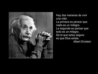 Hay dos maneras de vivir una vida:  La primera es pensar que nada es un milagro.  La segunda es pensar que todo es un milagro. De lo que estoy seguro  es que Dios existe. Albert Einstein 